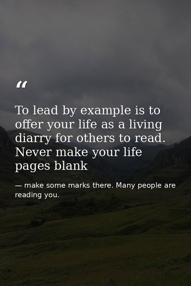 To lead by example is to offer your life as a living diarry for others to read. Never make your life pages blank — make some marks there. Many people are reading you.