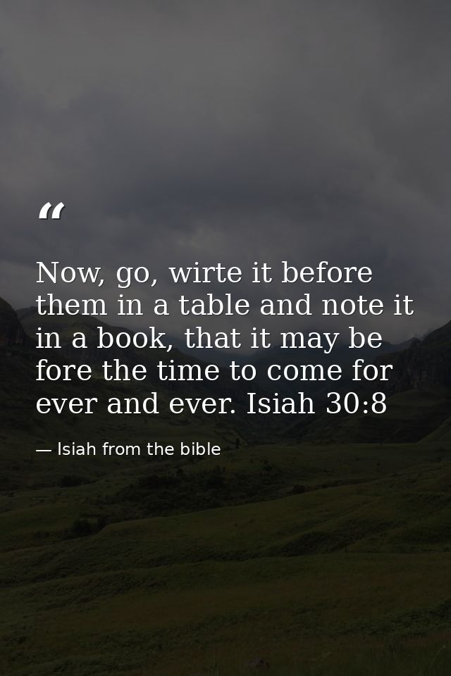Now, go, wirte it before them in a table and note it in a book, that it may be fore the time to come for ever and ever.  — Isiah from the bible