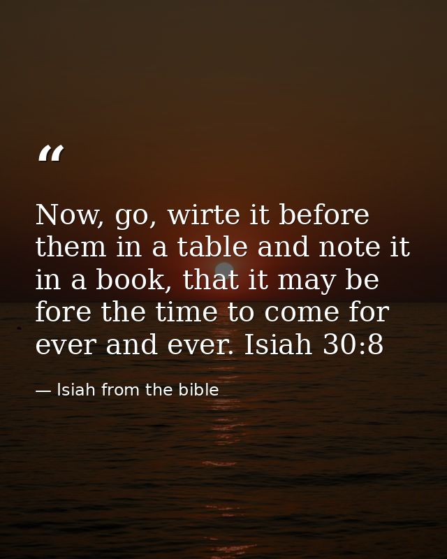 Now, go, wirte it before them in a table and note it in a book, that it may be fore the time to come for ever and ever.  — Isiah from the bible