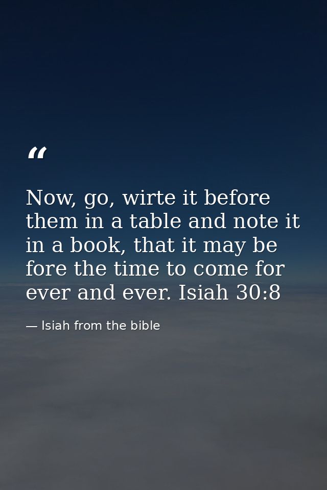 Now, go, wirte it before them in a table and note it in a book, that it may be fore the time to come for ever and ever.  — Isiah from the bible