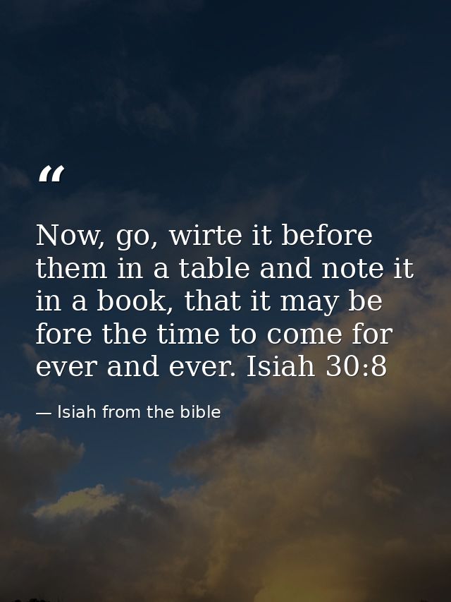Now, go, wirte it before them in a table and note it in a book, that it may be fore the time to come for ever and ever.  — Isiah from the bible