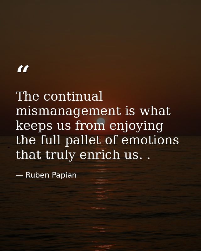 The continual mismanagement is what keeps us from enjoying the full pallet of emotions that truly enrich us. . — Ruben Papian