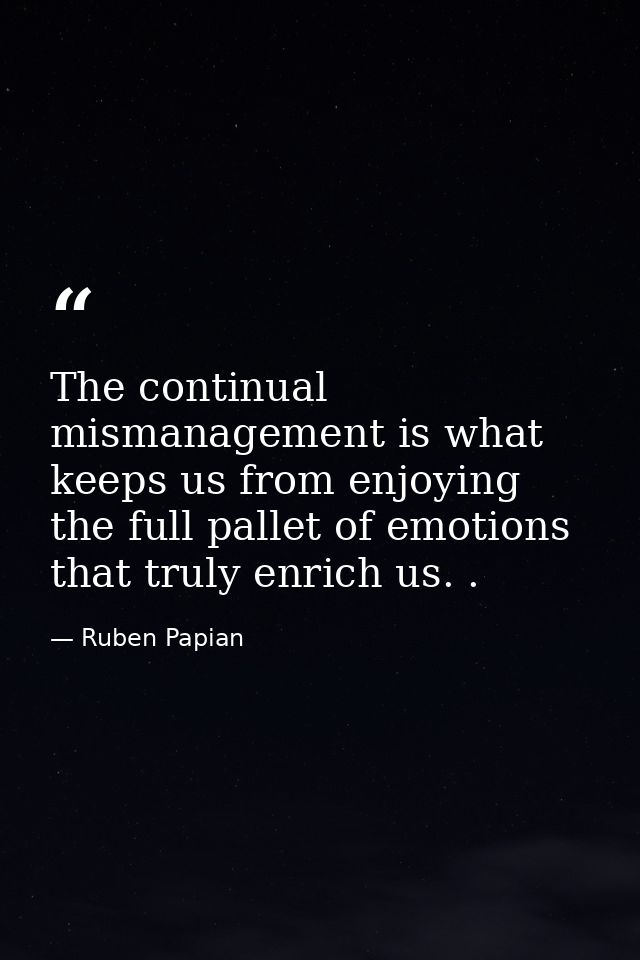 The continual mismanagement is what keeps us from enjoying the full pallet of emotions that truly enrich us. . — Ruben Papian
