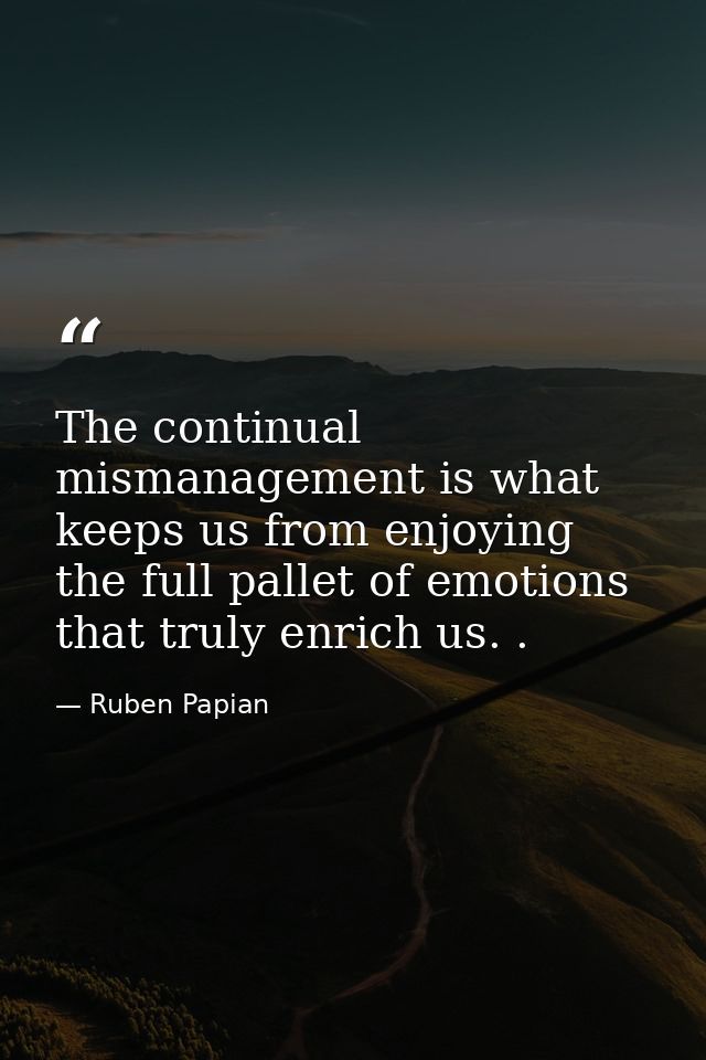 The continual mismanagement is what keeps us from enjoying the full pallet of emotions that truly enrich us. . — Ruben Papian