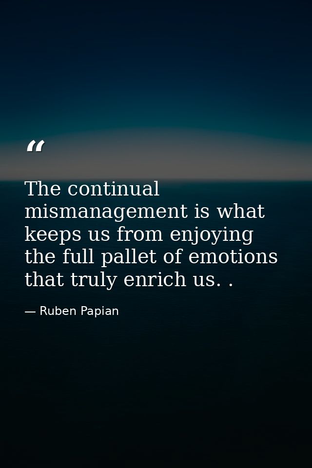 The continual mismanagement is what keeps us from enjoying the full pallet of emotions that truly enrich us. . — Ruben Papian