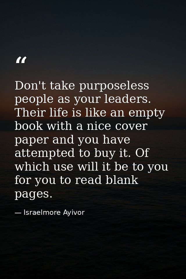 Don't take purposeless people as your leaders. Their life is like an empty book with a nice cover paper and you have att — Israelmore Ayivor