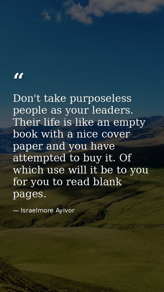 Don't take purposeless people as your leaders. Their life is like an empty book with a nice cover paper and you have att — Israelmore Ayivor