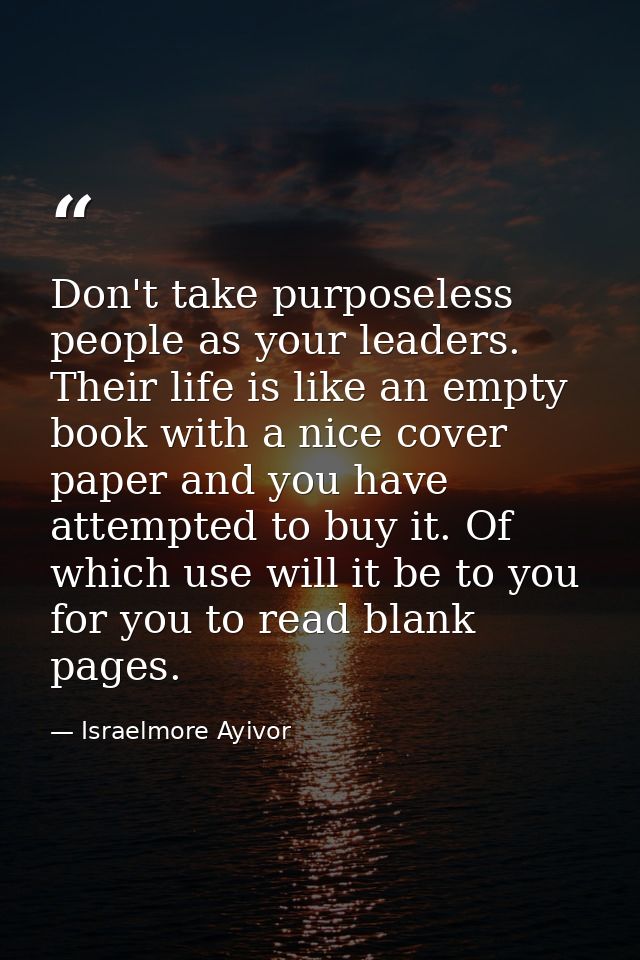 Don't take purposeless people as your leaders. Their life is like an empty book with a nice cover paper and you have att — Israelmore Ayivor