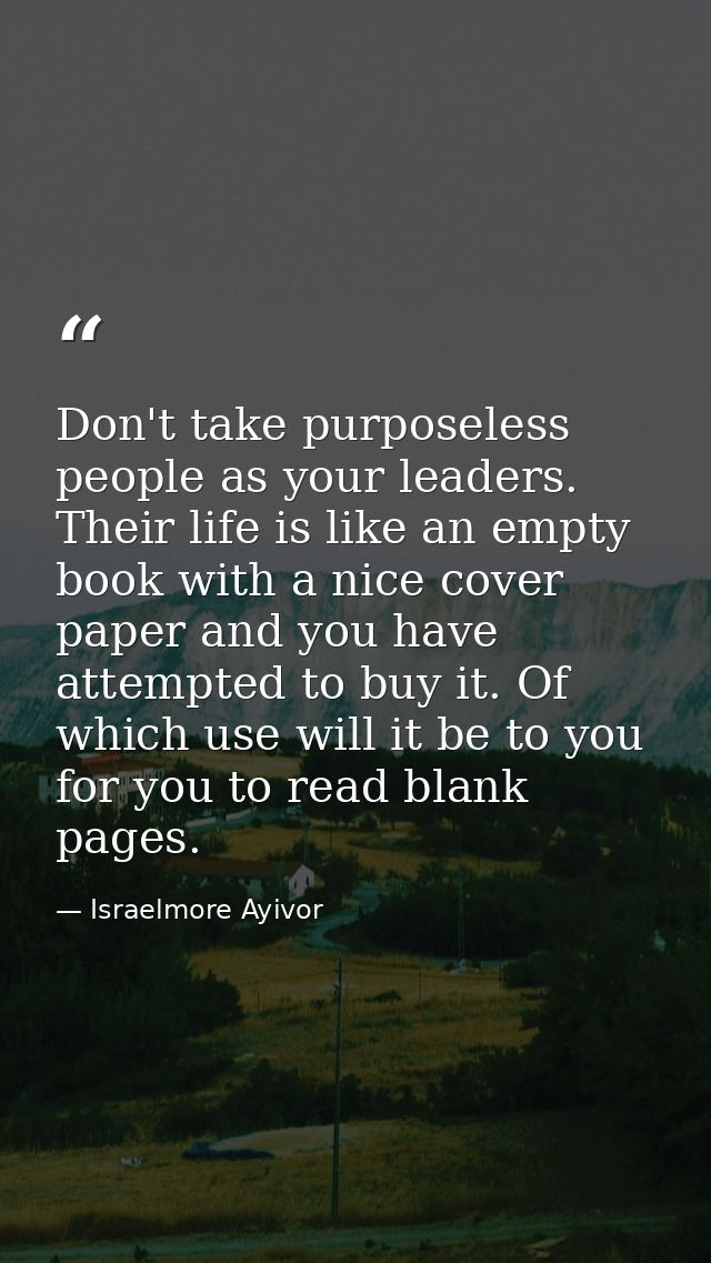 Don't take purposeless people as your leaders. Their life is like an empty book with a nice cover paper and you have att — Israelmore Ayivor