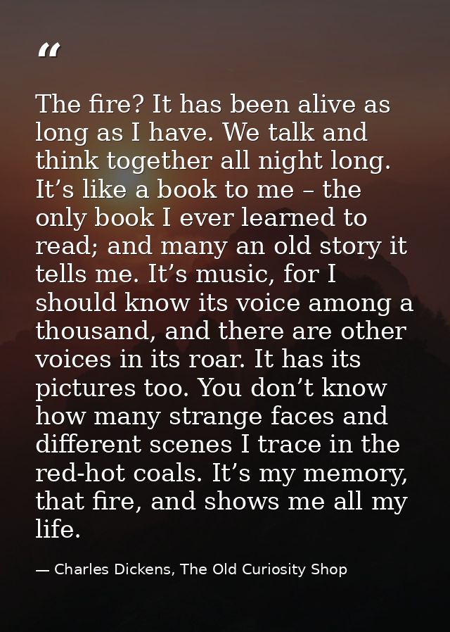 The fire? It has been alive as long as I have. We talk and think together all night long. It’s like a book to me – the o — Charles Dickens, The Old Curiosity Shop