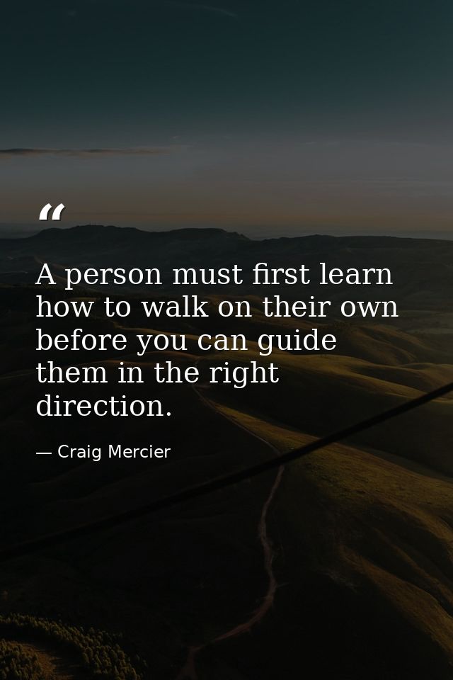 A person must first learn how to walk on their own before you can guide them in the right direction. — Craig Mercier