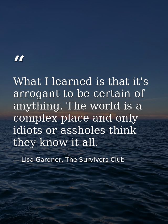 What I learned is that it's arrogant to be certain of anything. The world is a complex place and only idiots or assholes — Lisa Gardner, The Survivors Club