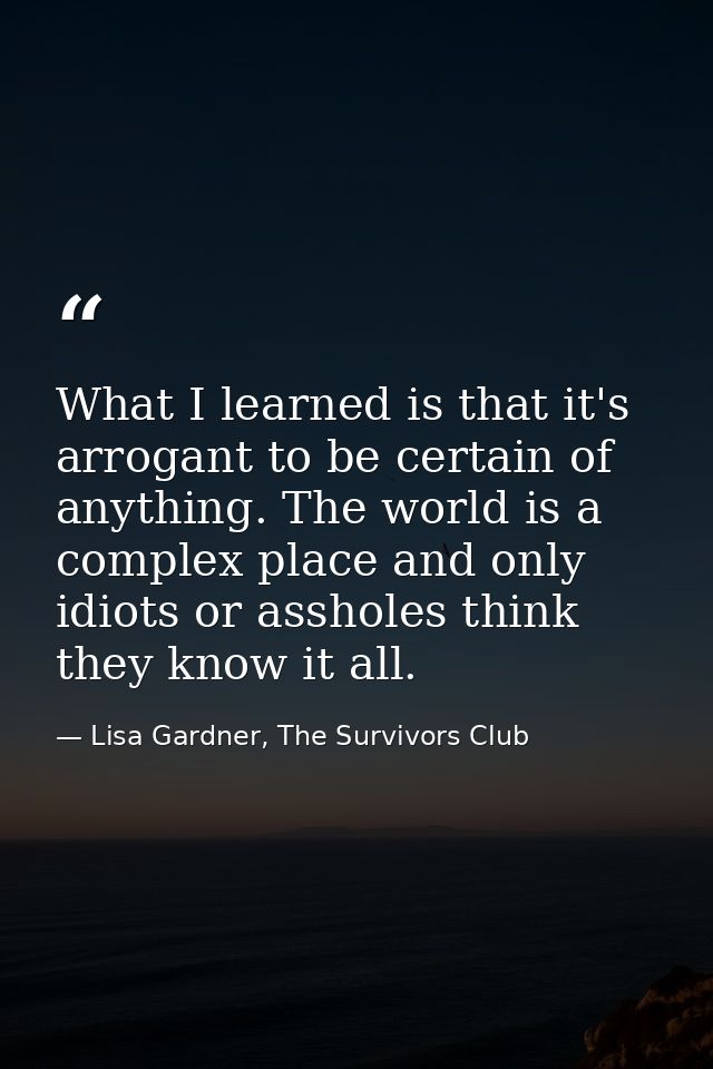 What I learned is that it's arrogant to be certain of anything. The world is a complex place and only idiots or assholes — Lisa Gardner, The Survivors Club