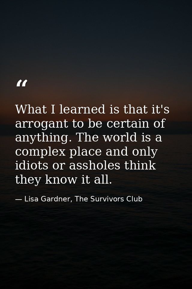 What I learned is that it's arrogant to be certain of anything. The world is a complex place and only idiots or assholes — Lisa Gardner, The Survivors Club