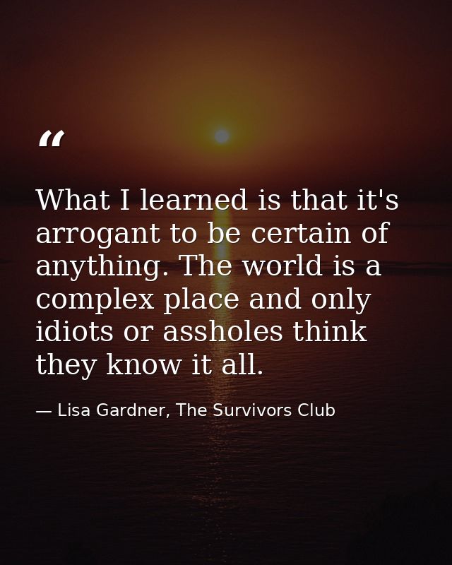 What I learned is that it's arrogant to be certain of anything. The world is a complex place and only idiots or assholes — Lisa Gardner, The Survivors Club