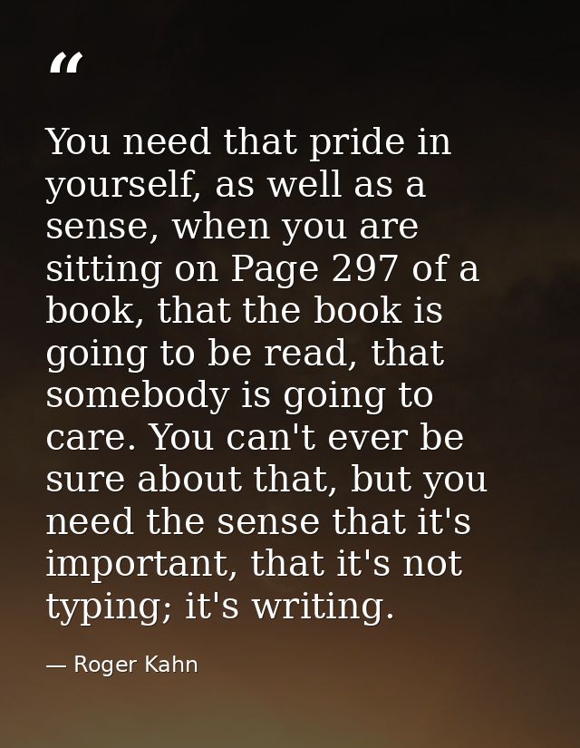 You need that pride in yourself, as well as a sense, when you are sitting on Page 297 of a book, that the book is going  — Roger Kahn