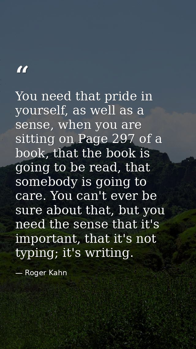 You need that pride in yourself, as well as a sense, when you are sitting on Page 297 of a book, that the book is going  — Roger Kahn