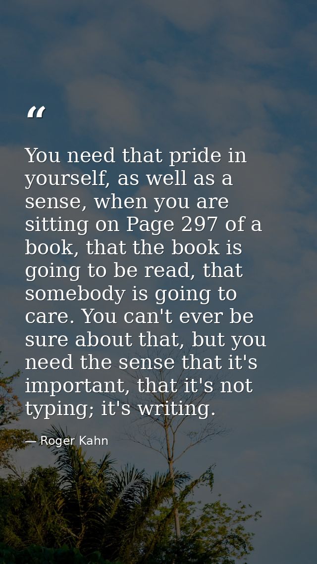 You need that pride in yourself, as well as a sense, when you are sitting on Page 297 of a book, that the book is going  — Roger Kahn