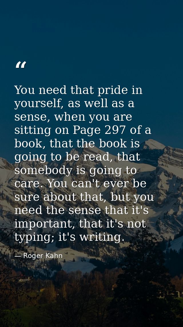 You need that pride in yourself, as well as a sense, when you are sitting on Page 297 of a book, that the book is going  — Roger Kahn