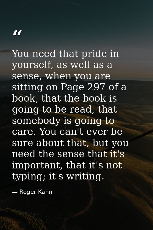 You need that pride in yourself, as well as a sense, when you are sitting on Page 297 of a book, that the book is going  — Roger Kahn