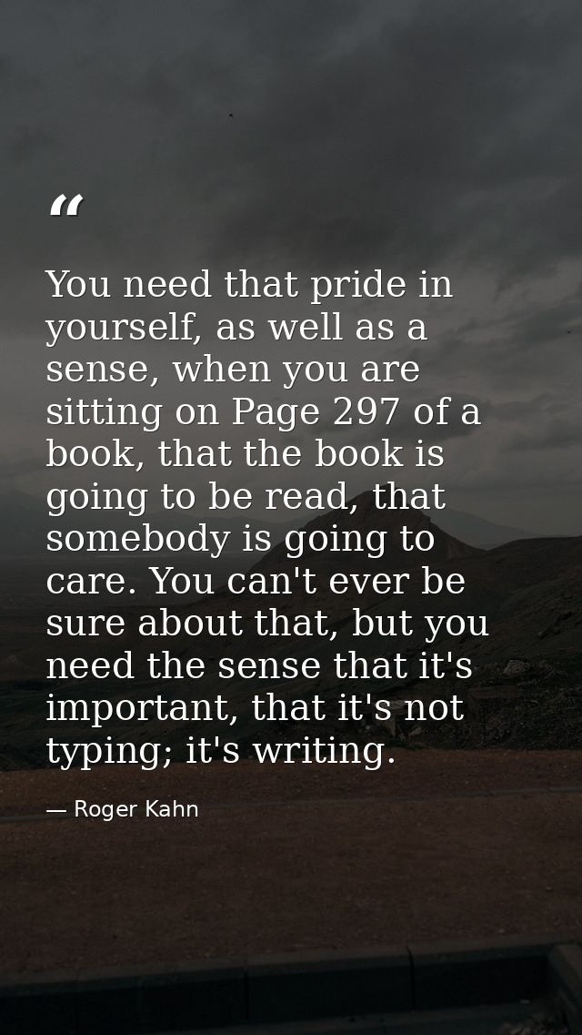 You need that pride in yourself, as well as a sense, when you are sitting on Page 297 of a book, that the book is going  — Roger Kahn