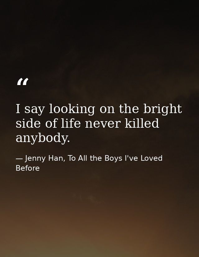 I say looking on the bright side of life never killed anybody. — Jenny Han, To All the Boys I've Loved Before