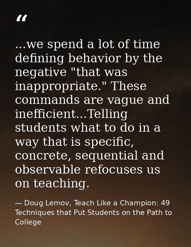 ...we spend a lot of time defining behavior by the negative "that was inappropriate." These commands are vague and ineff — Doug Lemov, Teach Like a Champion: 49 Techniques that Put Students on the Path to College