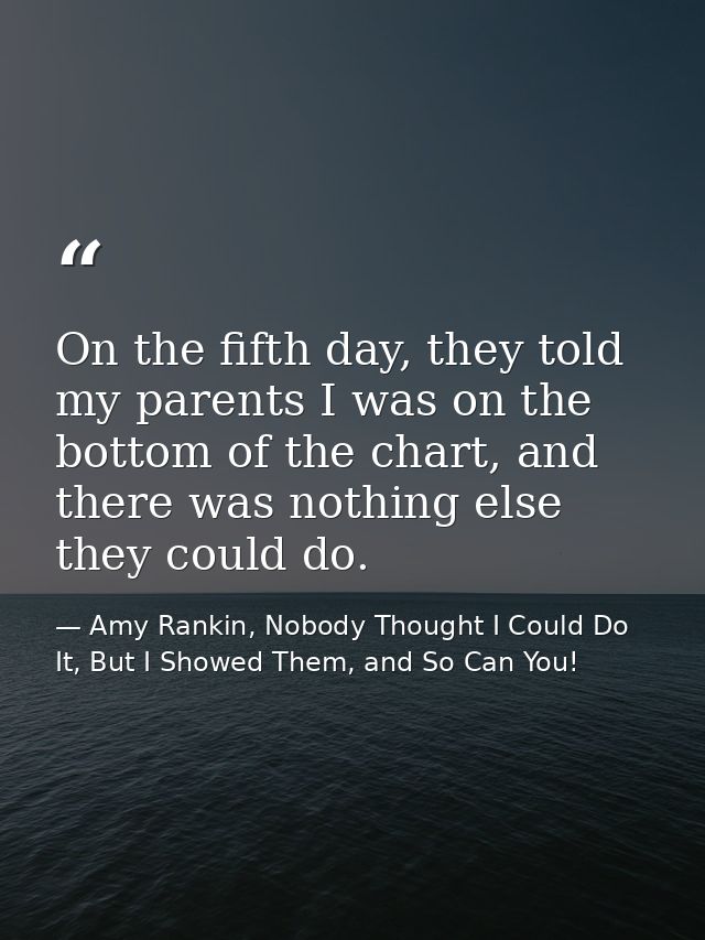 On the fifth day, they told my parents I was on the bottom of the chart, and there was nothing else they could do. — Amy Rankin, Nobody Thought I Could Do It, But I Showed Them, and So Can You!
