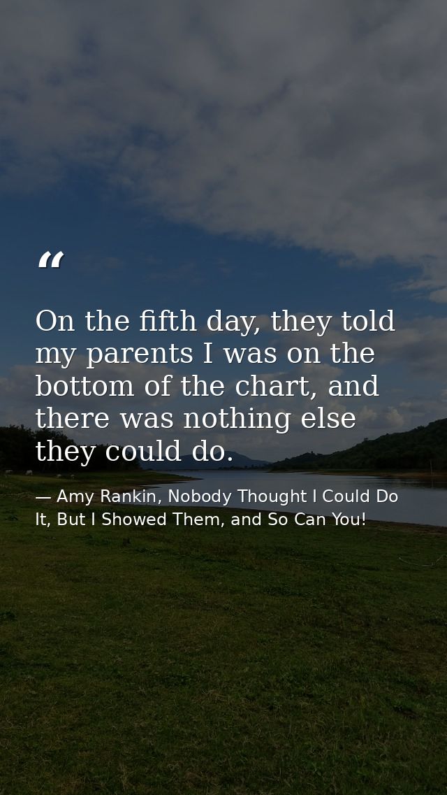 On the fifth day, they told my parents I was on the bottom of the chart, and there was nothing else they could do. — Amy Rankin, Nobody Thought I Could Do It, But I Showed Them, and So Can You!