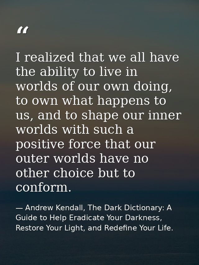 I realized that we all have the ability to live in worlds of our own doing, to own what happens to us, and to shape our  — Andrew Kendall, The Dark Dictionary: A Guide to Help Eradicate Your Darkness, Restore Your Light, and Redefine Your Life.