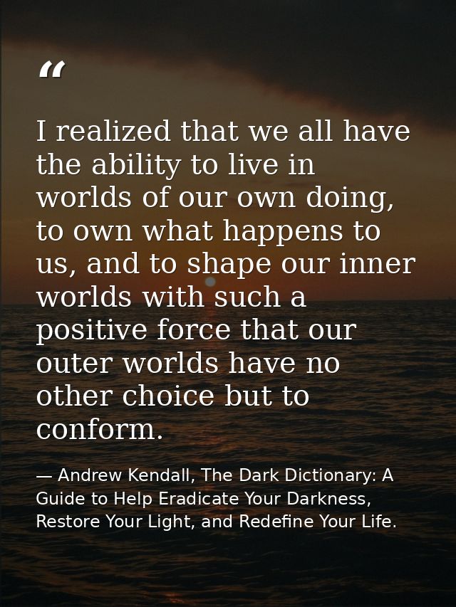 I realized that we all have the ability to live in worlds of our own doing, to own what happens to us, and to shape our  — Andrew Kendall, The Dark Dictionary: A Guide to Help Eradicate Your Darkness, Restore Your Light, and Redefine Your Life.