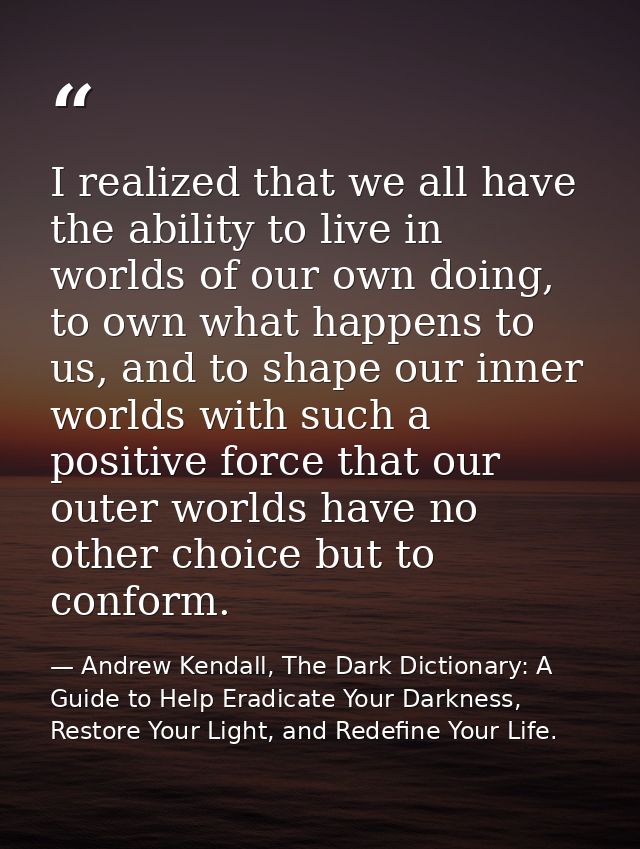 I realized that we all have the ability to live in worlds of our own doing, to own what happens to us, and to shape our  — Andrew Kendall, The Dark Dictionary: A Guide to Help Eradicate Your Darkness, Restore Your Light, and Redefine Your Life.