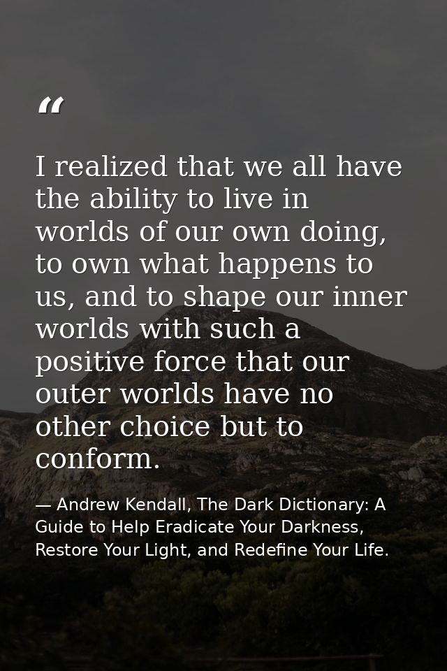 I realized that we all have the ability to live in worlds of our own doing, to own what happens to us, and to shape our  — Andrew Kendall, The Dark Dictionary: A Guide to Help Eradicate Your Darkness, Restore Your Light, and Redefine Your Life.