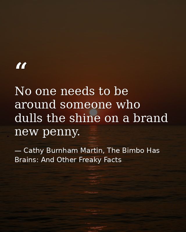 No one needs to be around someone who dulls the shine on a brand new penny. — Cathy Burnham Martin, The Bimbo Has Brains: And Other Freaky Facts