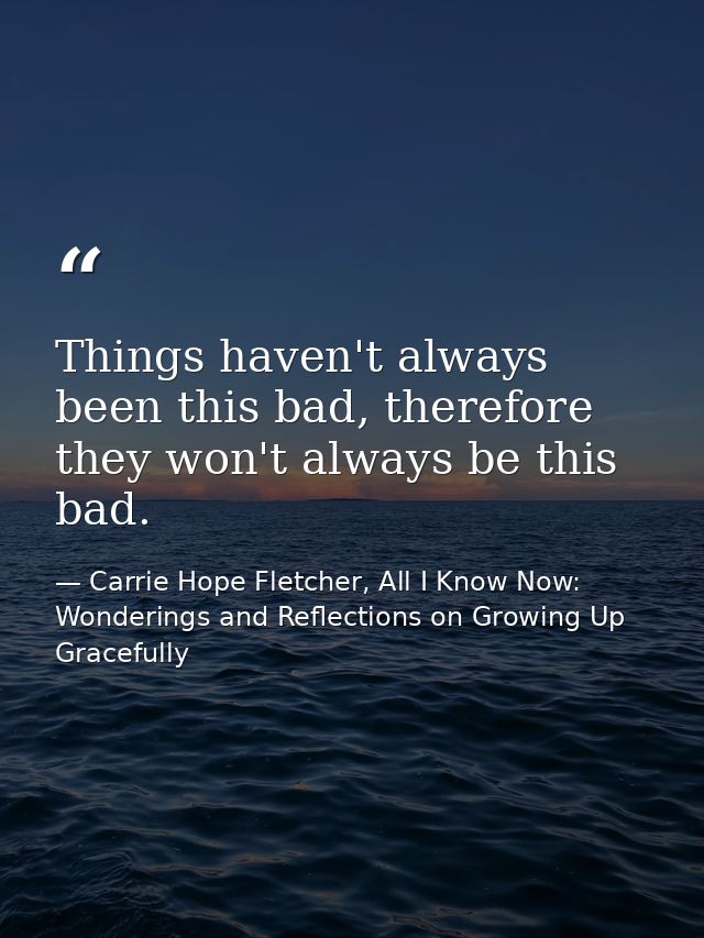 Things haven't always been this bad, therefore they won't always be this bad. — Carrie Hope Fletcher, All I Know Now: Wonderings and Reflections on Growing Up Gracefully