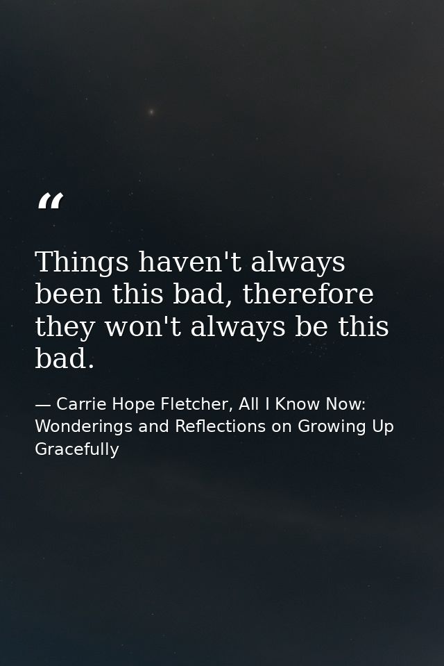 Things haven't always been this bad, therefore they won't always be this bad. — Carrie Hope Fletcher, All I Know Now: Wonderings and Reflections on Growing Up Gracefully