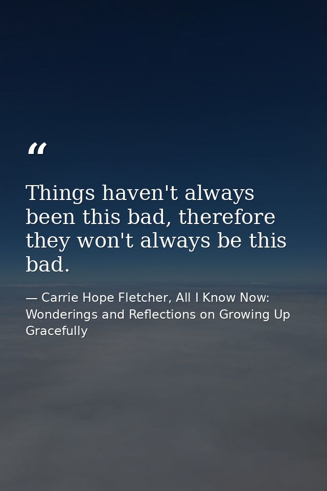 Things haven't always been this bad, therefore they won't always be this bad. — Carrie Hope Fletcher, All I Know Now: Wonderings and Reflections on Growing Up Gracefully