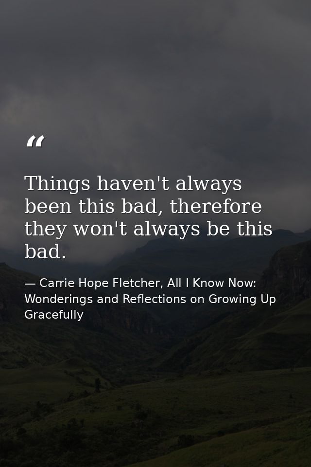 Things haven't always been this bad, therefore they won't always be this bad. — Carrie Hope Fletcher, All I Know Now: Wonderings and Reflections on Growing Up Gracefully