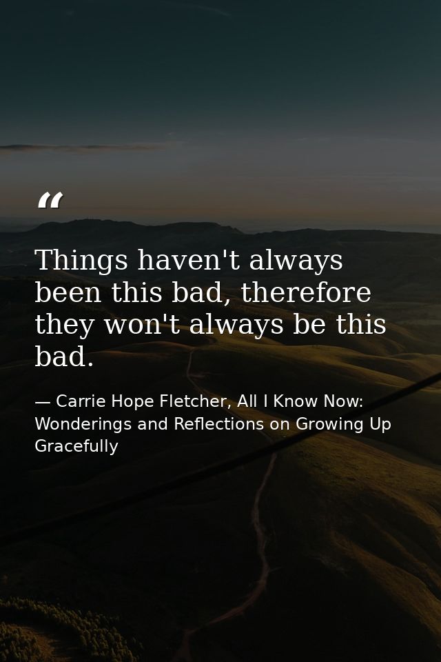 Things haven't always been this bad, therefore they won't always be this bad. — Carrie Hope Fletcher, All I Know Now: Wonderings and Reflections on Growing Up Gracefully