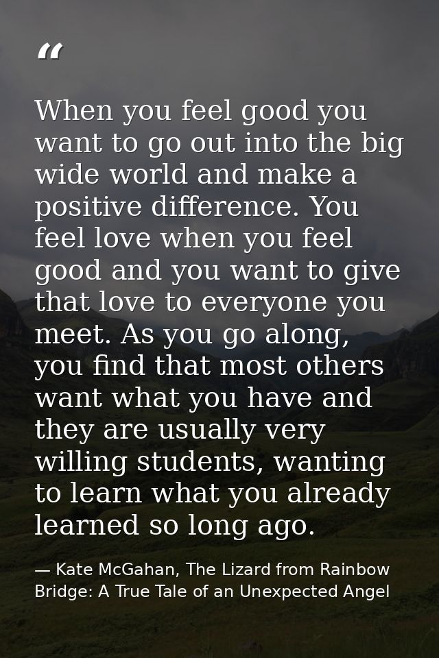 When you feel good you want to go out into the big wide world and make a positive difference. You feel love when you fee — Kate McGahan, The Lizard from Rainbow Bridge: A True Tale of an Unexpected Angel