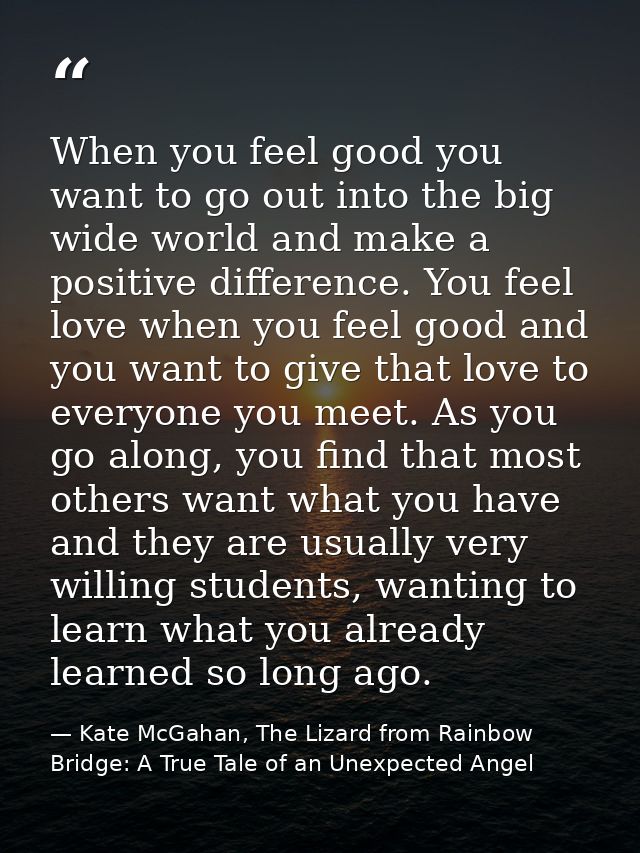When you feel good you want to go out into the big wide world and make a positive difference. You feel love when you fee — Kate McGahan, The Lizard from Rainbow Bridge: A True Tale of an Unexpected Angel