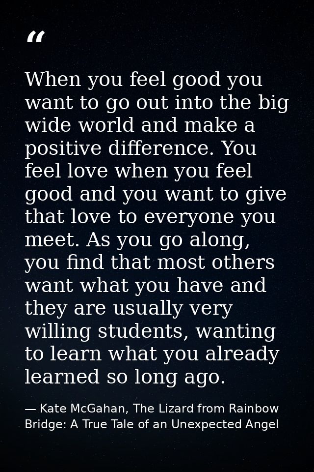 When you feel good you want to go out into the big wide world and make a positive difference. You feel love when you fee — Kate McGahan, The Lizard from Rainbow Bridge: A True Tale of an Unexpected Angel