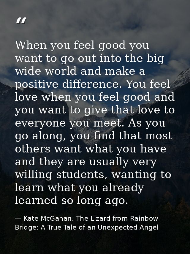 When you feel good you want to go out into the big wide world and make a positive difference. You feel love when you fee — Kate McGahan, The Lizard from Rainbow Bridge: A True Tale of an Unexpected Angel