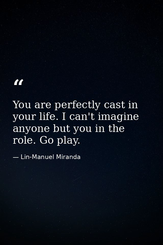 You are perfectly cast in your life. I can't imagine anyone but you in the role. Go play. — Lin-Manuel Miranda