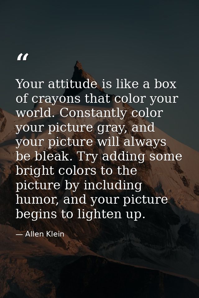 Your attitude is like a box of crayons that color your world. Constantly color your picture gray, and your picture will  — Allen Klein