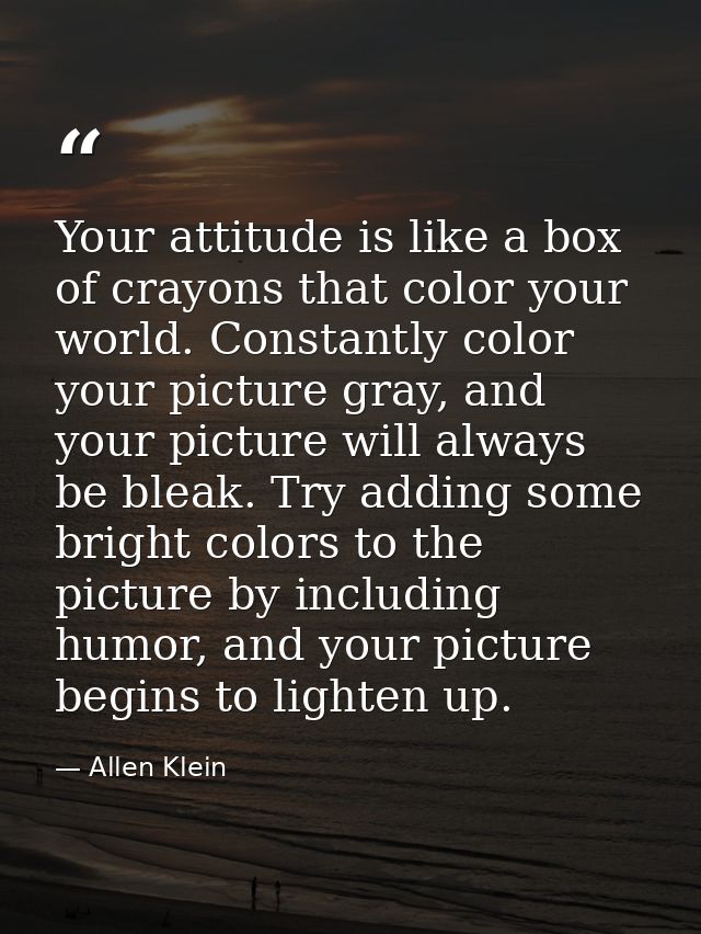 Your attitude is like a box of crayons that color your world. Constantly color your picture gray, and your picture will  — Allen Klein
