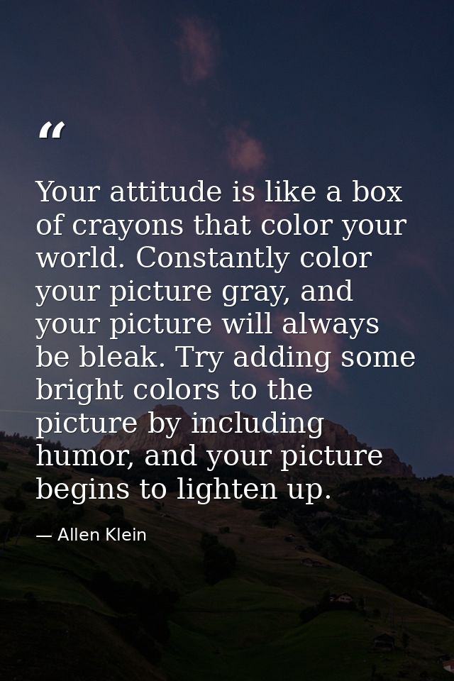 Your attitude is like a box of crayons that color your world. Constantly color your picture gray, and your picture will  — Allen Klein