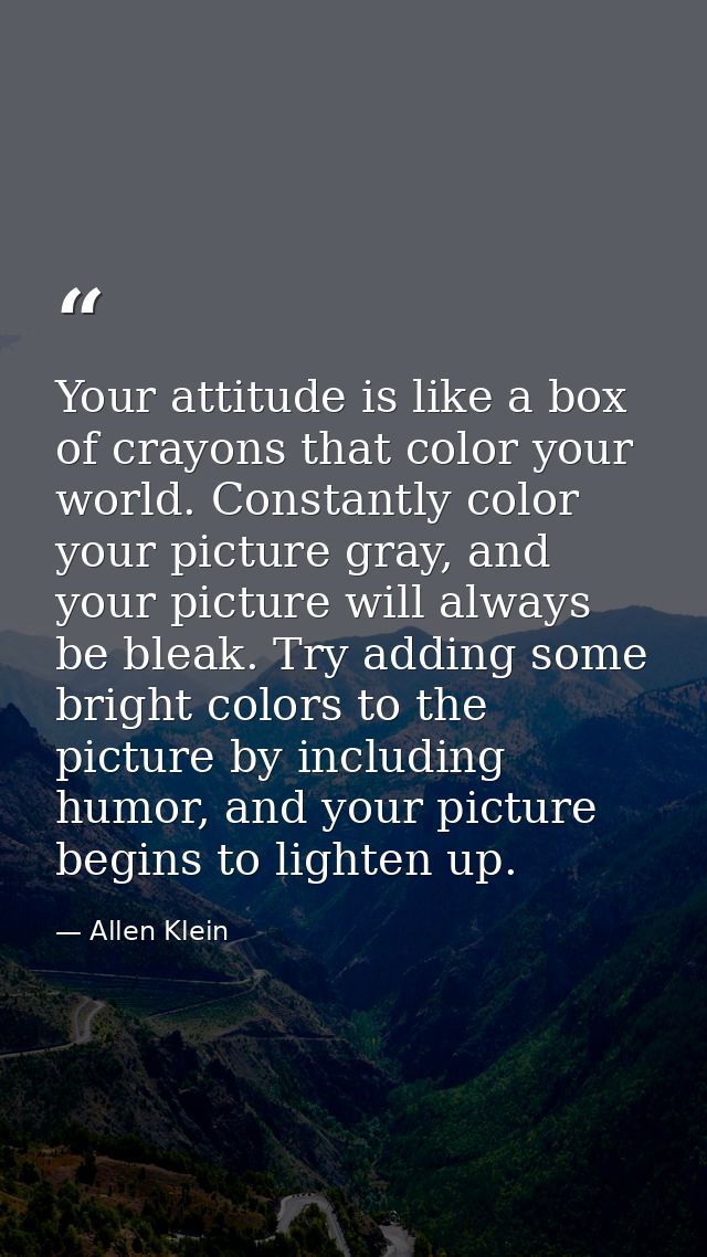 Your attitude is like a box of crayons that color your world. Constantly color your picture gray, and your picture will  — Allen Klein
