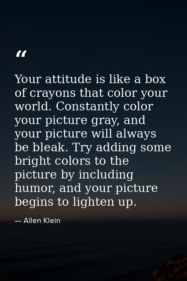 Your attitude is like a box of crayons that color your world. Constantly color your picture gray, and your picture will  — Allen Klein
