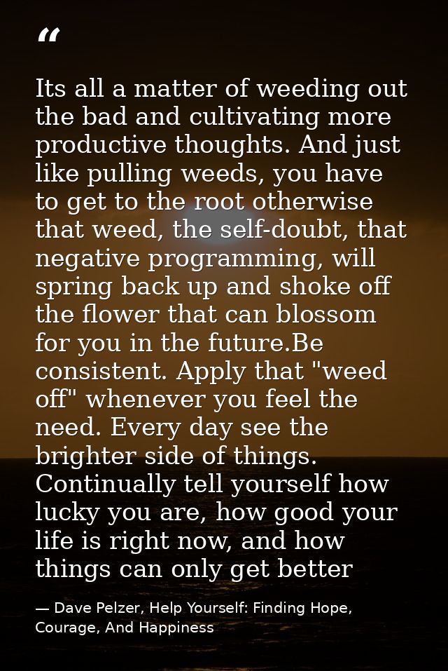 Its all a matter of weeding out the bad and cultivating more productive thoughts. And just like pulling weeds, you have  — Dave Pelzer, Help Yourself: Finding Hope, Courage, And Happiness